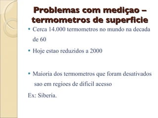Problemas com mediçao – termometros de superficie Cerca 14.000 termometros no mundo na decada de 60 Hoje estao reduzidos a 2000 Maioria dos termometros que foram desativados  sao em regioes de dificil acesso  Ex: Siberia. 
