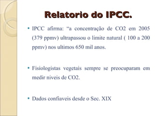 Relatorio do IPCC. IPCC afirma: “a concentração de CO2 em 2005 (379 ppmv) ultrapassou o limite natural ( 100 a 200 ppmv) nos ultimos 650 mil anos. Fisiologistas vegetais sempre se preocuparam em medir niveis de CO2. Dados confiaveis desde o Sec. XIX 