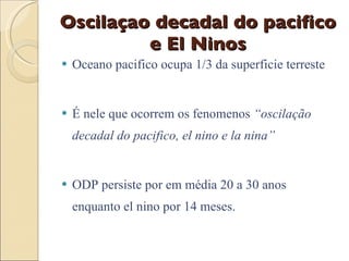 Oscilaçao decadal do pacifico e El Ninos Oceano pacifico ocupa 1/3 da superficie terreste  É nele que ocorrem os fenomenos  “oscilação decadal do pacifico, el nino e la nina” ODP persiste por em média 20 a 30 anos enquanto el nino por 14 meses. 