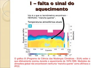 1 – falta o sinal do aquecimento O gráfico B (Programa da Ciência das Mudanças Climáticas - EUA) exibe o que efetivamente ocorreu durante o aquecimento de 1979-1999. Medições da atmosfera global não encontraram nenhuma “mancha quente” como afirmava o IPCC. 