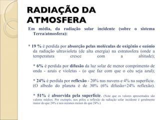 RADIAÇÃO DA ATMOSFERA Em média, da radiação solar incidente (sobre o sistema Terra/atmosfera): * 19 %  é perdida por  absorção pelas moléculas de oxigénio e ozónio  da radiação ultravioleta (de alta energia) na estratosfera (onde a temperatura cresce com a altitude); * 6%  é perdida por  difusão  da luz solar de menor comprimento de onda - azuis e violetas - (o que faz com que o céu seja azul); * 24%  é perdida por  reflexão  - 20% nas nuvens e 4% na superfície. (O albedo do planeta é de 30% (6% difusão+24% reflexão). * 51%  é  absorvida pela superfície .  (Note que os valores apresentados são valores médios. Por exemplo, nos pólos a reflexão da radiação solar incidente é geralmente maior do que 24% e nos oceanos menor do que 24%.) 