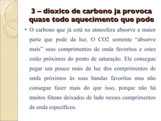 3 – dioxico de carbono ja provoca quase todo aquecimento que pode O carbono que já está na atmosfera absorve a maior parte que pode da luz. O CO2 somente “absorve mais” seus comprimentos de onda favoritos e estes estão próximos do ponto de saturação. Ele consegue pegar um pouco mais de luz dos comprimentos de onda próximos às suas bandas favoritas mas não consegue fazer mais do que isso, porque não há muitos fótons deixados de lado nesses comprimentos de onda específicos. 
