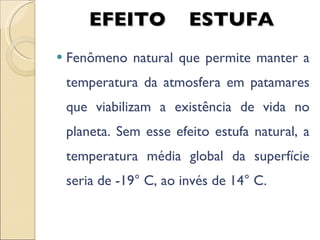 EFEITO  ESTUFA Fenômeno natural que permite manter a temperatura da atmosfera em patamares que viabilizam a existência de vida no planeta. Sem esse efeito estufa natural, a temperatura média global da superfície seria de -19° C, ao invés de 14° C. 