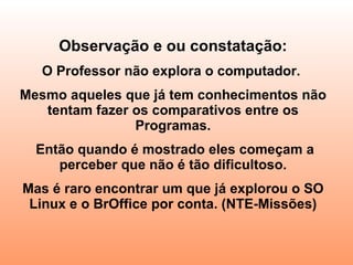 Observação e ou constatação: O Professor não explora o computador.  Mesmo aqueles que já tem conhecimentos não tentam fazer os comparativos entre os Programas. Então quando é mostrado eles começam a perceber que não é tão dificultoso. Mas é raro encontrar um que já explorou o SO Linux e o BrOffice por conta. (NTE-Missões) 