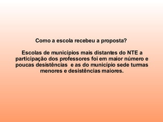 Como a escola recebeu a proposta?  Escolas de municípios mais distantes do NTE a participação dos professores foi em maior número e poucas desistências  e as do município sede turmas menores e desistências maiores. 
