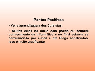 Pontos Positivos Ver a aprendizagem dos Cursistas.  Muitos deles no início com pouco ou nenhum conhecimento de informática e no final estarem se comunicando por e-mail e até Blogs construídos, isso é muito gratificante. 