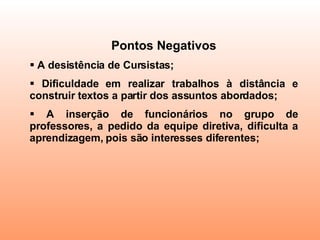 Pontos Negativos A desistência de Cursistas;  Dificuldade em realizar trabalhos à distância e construir textos a partir dos assuntos abordados;  A inserção de funcionários no grupo de professores, a pedido da equipe diretiva, dificulta a aprendizagem, pois são interesses diferentes; 
