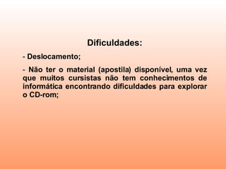 Dificuldades: Deslocamento; Não ter o material (apostila) disponível, uma vez que muitos cursistas não tem conhecimentos de informática encontrando dificuldades para explorar o CD-rom; 