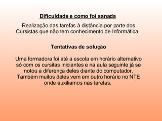 Dificuldade e como foi sanada   Realização das tarefas à distância por parte dos Cursistas que não tem conhecimento de Informática.  Tentativas de solução   Uma formadora foi até a escola em horário alternativo só com os cursitas iniciantes e na aula seguinte já se notou a diferença deles diante do computador. Também muitos deles vem em outro horário no NTE onde auxiliamos nas tarefas.    