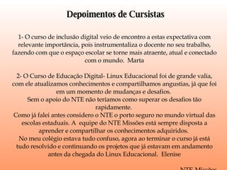 Depoimentos de Cursistas 1- O curso de inclusão digital veio de encontro a estas expectativa com relevante importância, pois instrumentaliza o docente no seu trabalho, fazendo com que o espaço escolar se torne mais atraente, atual e conectado com o mundo.  Marta 2- O Curso de Educação Digital- Linux Educacional foi de grande valia, com ele atualizamos conhecimentos e compartilhamos angustias, já que foi em um momento de mudanças e desafios.  Sem o apoio do NTE não teríamos como superar os desafios tão rapidamente.  Como já falei antes considero o NTE o porto seguro no mundo virtual das escolas estaduais. A  equipe do NTE Missões está sempre disposta a aprender e compartilhar os conhecimentos adquiridos.  No meu colégio estava tudo confuso, agora ao terminar o curso já está tudo resolvido e continuando os projetos que já estavam em andamento antes da chegada do Linux Educacional.  Elenise NTE-Missões 