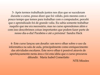 3- Após termos trabalhado juntos nos dias que se sucederam durante o curso, posso dizer que foi válido, pois mesmo com o pouco tempo que temos para trabalhar com o computador, percebi que o aprendizado foi de grande valia. Eu sabia somente trabalhar naquilo que me era necessário, mas no curso aprendemos além e com isso descobrimos coisas importantes que podem fazer parte de nosso dia-a-dia! Parabéns e até a próxima!  Sandra Heck 4- Este curso lançou um desafio: um novo olhar sobre o uso da informática na sala de aula, principalmente como enriquecimento das atividades escolares. Este novo olhar é possível através de aperfeiçoamento nesta área e foi esta idéia que o curso procurou difundir.  Maria Isabel Comerlatto NTE-Missões  