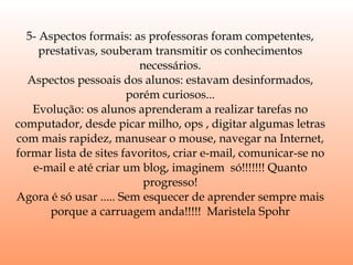 5- Aspectos formais: as professoras foram competentes, prestativas, souberam transmitir os conhecimentos necessários. Aspectos pessoais dos alunos: estavam desinformados, porém curiosos... Evolução: os alunos aprenderam a realizar tarefas no computador, desde picar milho, ops , digitar algumas letras com mais rapidez, manusear o mouse, navegar na Internet, formar lista de sites favoritos, criar e-mail, comunicar-se no e-mail e até criar um blog, imaginem  só!!!!!!! Quanto progresso! Agora é só usar ..... Sem esquecer de aprender sempre mais porque a carruagem anda!!!!!  Maristela Spohr 