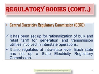 Regulatory bodies (cont..)
• Central Electricity Regulatory Commission (CERC)
 It has been set up for rationalization of bulk and
retail tariff for generation and transmission
utilities involved in interstate operations.
 It also regulates at intra-state level. Each state
has set up a State Electricity Regulatory
Commission.
Symbiosis Institute Of Operations Management 12
 