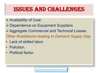 ISSUES AND CHALLENGES
 Availability of Coal.
 Dependence on Equipment Suppliers.
 Aggregate Commercial and Technical Losses.
Other Roadblocks leading to Demand Supply Gap.
• Lack of skilled labor.
• Pollution.
• Political factor.
9
 