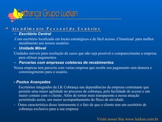 Cobrança Grupo Luekan Atendimento Pessoal de Usuários Escritório Central Com escritório localizado em locais estratégicos e de fácil acesso, Climatizad  para melhor atendimento aos nossos usuários  Unidade Móvel Unidades móveis para resolução de casos que não seja possível o comparecimento a empresa para efetuar pagamentos Parcerias com empresas coletoras de recebimentos Nossa empresa tem parceria com varias empresa que recebe seu pagamento sem demora e constrangimento para o usuário. - Postos Avançados Escritórios integrados da LK Cobrança nas dependências da empresa contratante que permite uma maior agilidade no processo de cobrança, pela facilidade de acesso e um maior contato com o cliente. Além de tornar mais transparente a nossa atuação permitindo assim, um maior acompanhamento do fluxo de atividade.  -  Outra característica desse instrumento é o fato de que o cliente tem um escritório de cobrança exclusivo para a sua empresa Visite nosso Site www.luekan.com.br 
