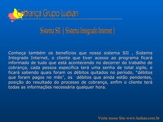 Cobrança Grupo Luekan Conheça também os benefícios que nosso sistema SII , Sistema Integrado Internet, o cliente que tiver acesso ao programa ficará informado de tudo que está acontecendo no decorrer do trabalho de cobrança, cada pessoa específica terá uma senha de total sigilo, e ficará sabendo quais foram os débitos quitados no período, “débitos que foram pagos no mês”, os  débitos que ainda estão pendentes, posição do resultado do processo de cobrança, enfim o cliente terá todas as informações necessária qualquer hora.  Sistema SII  ( Sistema Integrado Internet ) Visite nosso Site www.luekan.com.br 