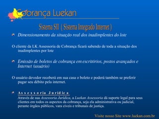 Cobrança Luekan Dimensionamento da situação real dos inadimplentes do lote O cliente da LK Assessoria de Cobrança ficará sabendo de toda a situação dos inadimplentes por lote  Emissão de boletos de cobrança em escritórios, postos avançados e Internet (usuário) O usuário devedor receberá em sua casa o boleto e poderá também se preferir pagar seu débito pela internet.  Assessoria Jurídica Através de sua  Assessoria Jurídica , a  Luekan Assessoria  dá suporte legal para seus clientes em todos os aspectos da cobrança, seja ela administrativa ou judicial, perante órgãos públicos, vara cíveis e tribunais de justiça.  Sistema SII  ( Sistema Integrado Internet ) Visite nosso Site www.luekan.com.br 