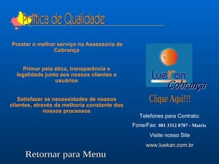 Telefones para Contrato: Fone/Fax:  081 3312 8787 - Matriz   Visite nosso Site www.luekan.com.br Retornar para Menu Clique Aqui!!! Cobrança Prestar o melhor serviço na Assessoria de Cobrança Primar pela ética, transparência e legalidade junto aos nossos clientes e usuários Satisfazer as necessidades de nossos clientes, através da melhoria constante dos nossos processos Politica de Qualidade 