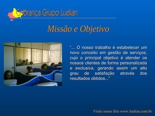 Cobrança Grupo Luekan “ ... O nosso trabalho é estabelecer um novo conceito em gestão de serviços, cujo o principal objetivo é atender os nossos clientes de forma personalizada e exclusiva, gerando assim um alto grau de satisfação através dos resultados obtidos...” Visite nosso Site www.luekan.com.br Missão e Objetivo 