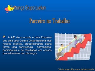 A  LK Assessoria  é uma Empresa que zela pela Cultura Organizacional dos nossos clientes, proporcionando desta forma uma convivência  harmoniosa, participativa e de resultados em nossos procedimentos de cobranças. Cobrança Grupo Luekan Visite nosso Site www.luekan.com.br Parceiro no Trabalho 