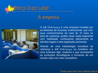 A  LK Cobrança  é uma empresa fundada por ex-diretores de empresa multinacional, que com seus conhecimentos de mais de 10 anos na área de cobrança, podem atuar neste segmento com habilidade, conhecendo plenamente os trâmites legais e toda legislação pertinente. Através de uma metodologia inovadora de cobrança a  LK Cobrança  se constituiu em uma empresa ágil, moderna e que acompanha as evoluções tecnológicas e humanas de um mundo cada vez mais competitivo   Cobrança Grupo Luekan A empresa Visite nosso Site www.luekan.com.br 