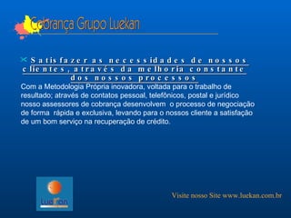 Cobrança Grupo Luekan Satisfazer as necessidades de nossos clientes, através da melhoria constante dos nossos processos Com a Metodologia Própria inovadora, voltada para o trabalho de resultado; através de contatos pessoal, telefônicos, postal e jurídico nosso assessores de cobrança desenvolvem  o processo de negociação de forma  rápida e exclusiva, levando para o nossos cliente a satisfação de um bom serviço na recuperação de crédito. Visite nosso Site www.luekan.com.br 