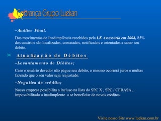 Cobrança Grupo Luekan Análise Final. Dos movimentos de Inadimplência recebidos pela  LK Assessoria em 2008,  85% dos usuários são localizados, contatados, notificados e orientados a sanar seu débito. Atualização de Débitos Levantamento de Débitos; Caso o usuário devedor não pague seu debito, o mesmo ocorrerá juros e multas fazendo que o seu valor seja reajustado.  Negativa de crédito; Nossa empresa possibilita a incluso na lista do SPC X , SPC / CERASA , impossibilitado o inadimplente  a se beneficiar de novos créditos. Visite nosso Site www.luekan.com.br 