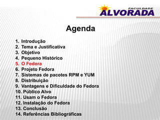 Agenda
1. Introdução
2. Tema e Justificativa
3. Objetivo
4. Pequeno Histórico
5. O Fedora
6. Projeto Fedora
7. Sistemas de pacotes RPM e YUM
8. Distribuição
9. Vantagens e Dificuldade do Fedora
10. Público Alvo
11. Usam o Fedora
12. Instalação do Fedora
13. Conclusão
14. Referências Bibliográficas
 