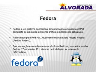 Fedora
 Fedora é um sistema operacional Linux baseada em pacotes RPM,
composto de um sólido ambiente gráfico e milhares de aplicativos.
 Patrocinado pela Red Hat. Atualmente mantida pelo Projeto Fedora
(Fedora Project).
 Sua instalação é semelhante à versão 9 do Red Hat, isso até a versão
Fedora 17 na versão 18 o sistema de instalação foi totalmente
reformulado.
 