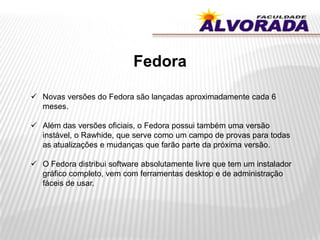 Fedora
 Novas versões do Fedora são lançadas aproximadamente cada 6
meses.
 Além das versões oficiais, o Fedora possui também uma versão
instável, o Rawhide, que serve como um campo de provas para todas
as atualizações e mudanças que farão parte da próxima versão.
 O Fedora distribui software absolutamente livre que tem um instalador
gráfico completo, vem com ferramentas desktop e de administração
fáceis de usar.
 
