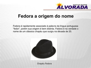 Fedora a origem do nome
Fedora é rapidamente associado à palavra da língua portuguesa
“fedor”, porém sua origem é bem distinta. Fedora é na verdade o
nome de um clássico chapéu que surgiu na década de 20.
Chapéu Fedora
 