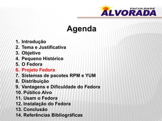 Agenda
1. Introdução
2. Tema e Justificativa
3. Objetivo
4. Pequeno Histórico
5. O Fedora
6. Projeto Fedora
7. Sistemas de pacotes RPM e YUM
8. Distribuição
9. Vantagens e Dificuldade do Fedora
10. Público Alvo
11. Usam o Fedora
12. Instalação do Fedora
13. Conclusão
14. Referências Bibliográficas
 