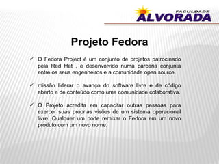 Projeto Fedora
 O Fedora Project é um conjunto de projetos patrocinado
pela Red Hat , e desenvolvido numa parceria conjunta
entre os seus engenheiros e a comunidade open source.
 missão liderar o avanço do software livre e de código
aberto e de conteúdo como uma comunidade colaborativa.
 O Projeto acredita em capacitar outras pessoas para
exercer suas próprias visões de um sistema operacional
livre. Qualquer um pode remixar o Fedora em um novo
produto com um novo nome.
 