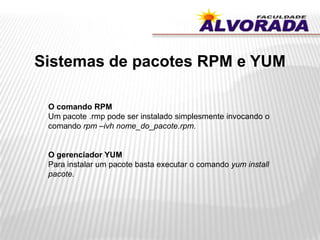 Sistemas de pacotes RPM e YUM
O comando RPM
Um pacote .rmp pode ser instalado simplesmente invocando o
comando rpm –ivh nome_do_pacote.rpm.
O gerenciador YUM
Para instalar um pacote basta executar o comando yum install
pacote.
 