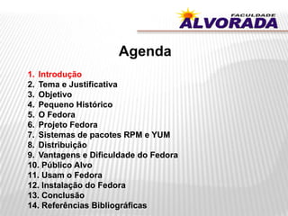 Agenda
1. Introdução
2. Tema e Justificativa
3. Objetivo
4. Pequeno Histórico
5. O Fedora
6. Projeto Fedora
7. Sistemas de pacotes RPM e YUM
8. Distribuição
9. Vantagens e Dificuldade do Fedora
10. Público Alvo
11. Usam o Fedora
12. Instalação do Fedora
13. Conclusão
14. Referências Bibliográficas
 