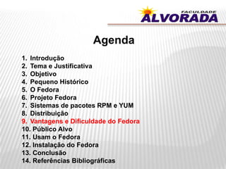 Agenda
1. Introdução
2. Tema e Justificativa
3. Objetivo
4. Pequeno Histórico
5. O Fedora
6. Projeto Fedora
7. Sistemas de pacotes RPM e YUM
8. Distribuição
9. Vantagens e Dificuldade do Fedora
10. Público Alvo
11. Usam o Fedora
12. Instalação do Fedora
13. Conclusão
14. Referências Bibliográficas
 