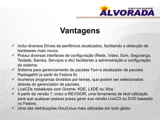 Vantagens
 Inclui diversos Drives de periféricos atualizados, facilitando a detecção de
hardwares mais novos.
 Possui diversas interfaces de configuração (Rede, Video, Som, Segurança,
Teclado, Samba, Serviços e etc) facilitando a administração e configuração
do sistema.
 Sistema para gerenciamento de pacotes Yum e atualizador de pacotes
PackageKit (a partir do Fedora 9).
 Inumeros programas divididos por temas, que podem ser selecionados
através do gerenciador de pacotes.
 LiveCDs instaláveis com Gnome, KDE, LXDE ou Xfce.
 A partir da versão 7, inclui o REVISOR, uma ferramenta de facil utilização
para que qualquer pessoa possa gerar sua versão LiveCD ou DVD baseado
no Fedora.
 Uma das distribuições Gnu/Linux mais utilizadas em todo globo.
 