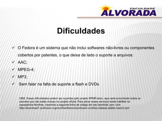 Dificuldades
 O Fedora é um sistema que não inclui softwares não-livres ou componentes
cobertos por patentes, o que deixa de lado o suporte a arquivos:
 AAC;
 MPEG-4;
 MP3;
 Sem falar na falta de suporte a flash e DVDs
OBS: Essas dificuldades podem ser supridas pelo projeto RPMFusion, aqui será encontrado todos os
pacotes que não estão incluso no projeto oficial. Para ativar esses serviços basta habilitar os
repositórios Nonfree, inserindo a seguinte linha de código em seu terminal: rpm -Uvh
http://download1.rpmfusion.org/nonfree/fedora/rpmfusion-nonfree-release-stable.noarch.rpm
 