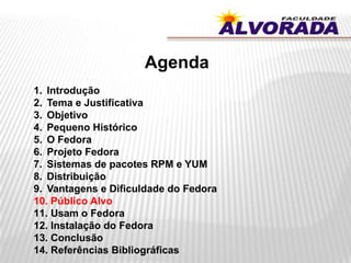 Agenda
1. Introdução
2. Tema e Justificativa
3. Objetivo
4. Pequeno Histórico
5. O Fedora
6. Projeto Fedora
7. Sistemas de pacotes RPM e YUM
8. Distribuição
9. Vantagens e Dificuldade do Fedora
10. Público Alvo
11. Usam o Fedora
12. Instalação do Fedora
13. Conclusão
14. Referências Bibliográficas
 