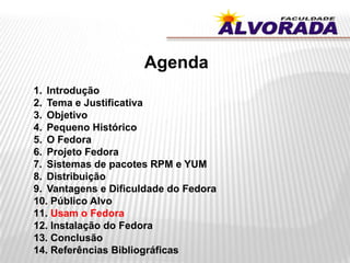 Agenda
1. Introdução
2. Tema e Justificativa
3. Objetivo
4. Pequeno Histórico
5. O Fedora
6. Projeto Fedora
7. Sistemas de pacotes RPM e YUM
8. Distribuição
9. Vantagens e Dificuldade do Fedora
10. Público Alvo
11. Usam o Fedora
12. Instalação do Fedora
13. Conclusão
14. Referências Bibliográficas
 