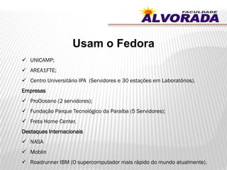 Usam o Fedora
 UNICAMP;
 AREA1FTE;
 Centro Universitário IPA (Servidores e 30 estações em Laboratórios).
Empresas
 ProOceano (2 servidores);
 Fundação Parque Tecnológico da Paraíba (5 Servidores);
 Freta Home Center.
Destaques Internacionais
 NASA
 Moblin
 Roadrunner IBM (O supercomputador mais rápido do mundo atualmente).
 