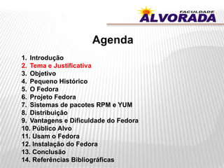 Agenda
1. Introdução
2. Tema e Justificativa
3. Objetivo
4. Pequeno Histórico
5. O Fedora
6. Projeto Fedora
7. Sistemas de pacotes RPM e YUM
8. Distribuição
9. Vantagens e Dificuldade do Fedora
10. Público Alvo
11. Usam o Fedora
12. Instalação do Fedora
13. Conclusão
14. Referências Bibliográficas
 