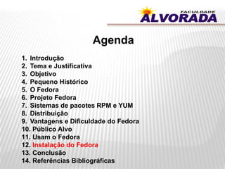 Agenda
1. Introdução
2. Tema e Justificativa
3. Objetivo
4. Pequeno Histórico
5. O Fedora
6. Projeto Fedora
7. Sistemas de pacotes RPM e YUM
8. Distribuição
9. Vantagens e Dificuldade do Fedora
10. Público Alvo
11. Usam o Fedora
12. Instalação do Fedora
13. Conclusão
14. Referências Bibliográficas
 