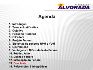Agenda
1. Introdução
2. Tema e Justificativa
3. Objetivo
4. Pequeno Histórico
5. O Fedora
6. Projeto Fedora
7. Sistemas de pacotes RPM e YUM
8. Distribuição
9. Vantagens e Dificuldade do Fedora
10. Público Alvo
11. Usam o Fedora
12. Instalação do Fedora
13. Conclusão
14. Referências Bibliográficas
 