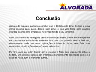 Conclusão
Através do exposto, podemos concluir que a Distribuição Linux Fedora é uma
ótima escolha para quem deseja usar Linux e isso vale tanto para usuário
desktop quanto para empresas, não importando o seu tamanho.
Além das inúmeras vantagens desta maravilhosa distro, ainda tem o empenho
da comunidade mundial de software livre que com parceria com a Red Hat,
desenvolvem cada vez mais aplicações totalmente livres, sem falar das
constantes atualizações dos softwares existentes.
Por fim, cabe ao leitor decidir por si mesmo e fazer seu julgamento sobre o
Fedora, um sistema usados por empresas mundialmente conhecida como é o
caso da Nasa, IBM e inúmeras outras.
 