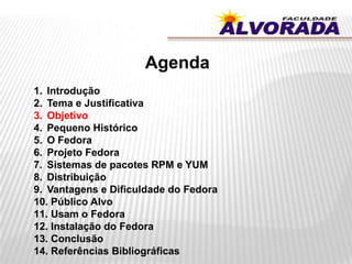 Agenda
1. Introdução
2. Tema e Justificativa
3. Objetivo
4. Pequeno Histórico
5. O Fedora
6. Projeto Fedora
7. Sistemas de pacotes RPM e YUM
8. Distribuição
9. Vantagens e Dificuldade do Fedora
10. Público Alvo
11. Usam o Fedora
12. Instalação do Fedora
13. Conclusão
14. Referências Bibliográficas
 