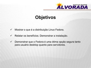 Objetivos
 Mostrar o que é a distribuição Linux Fedora.
 Relatar os benefícios. Demonstrar a instalação.
 Demonstrar que o Fedora é uma ótima opção segura tanto
para usuário desktop quanto para servidores.
 