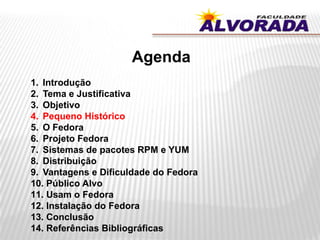 Agenda
1. Introdução
2. Tema e Justificativa
3. Objetivo
4. Pequeno Histórico
5. O Fedora
6. Projeto Fedora
7. Sistemas de pacotes RPM e YUM
8. Distribuição
9. Vantagens e Dificuldade do Fedora
10. Público Alvo
11. Usam o Fedora
12. Instalação do Fedora
13. Conclusão
14. Referências Bibliográficas
 