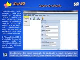    W3soft WEB  CadastrodaInstituiçãoDisponibilizamos nosso sistema com o que há de melhor em tecnologia DOT-NET, é tudo o que você precisa para gerir seu negócio de qualquer parte do mundo, com segurança e em tempo real, proporcionando  assim, um alto grau de satisfação a você, seus colaboradores e clientes.O W3Acadêmico WEB, é o resultado de anos de pesquisa dentro de relevantes instituições de ensino nas principais capitais do paísConfiguração dos dados cadastrais da instituição a serem utilizados nos relatórios , documentos , informações do senso a serem impressos pelo sistema.