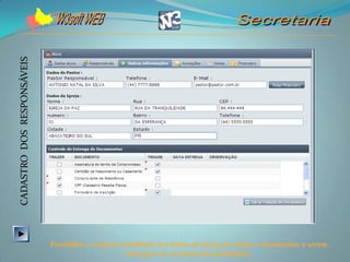 CADASTRO DOS RESPONSÁVEIS




                            Possibilita o cadastro detalhado dos dados da Igreja do aluno e documentos a serem
                                                    entregues na secretaria da Instituição.
 